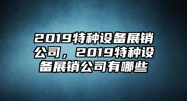 2019特種設備展銷(xiāo)公司，2019特種設備展銷(xiāo)公司有哪些