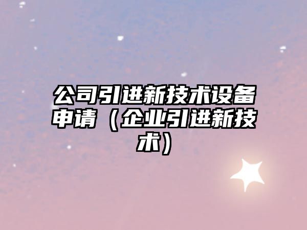 公司引進(jìn)新技術(shù)設備申請（企業(yè)引進(jìn)新技術(shù)）