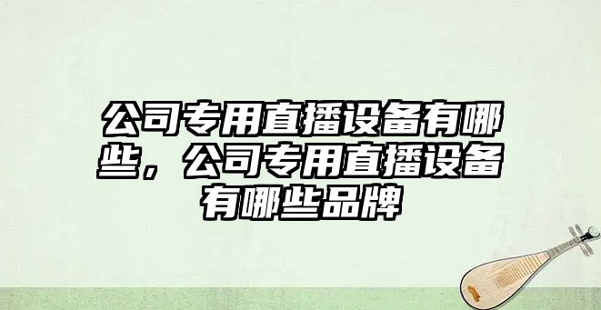 公司專(zhuān)用直播設備有哪些，公司專(zhuān)用直播設備有哪些品牌