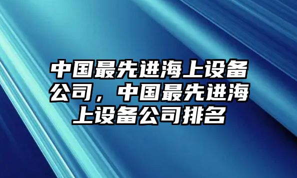 中國最先進(jìn)海上設備公司，中國最先進(jìn)海上設備公司排名