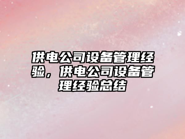 供電公司設備管理經(jīng)驗，供電公司設備管理經(jīng)驗總結