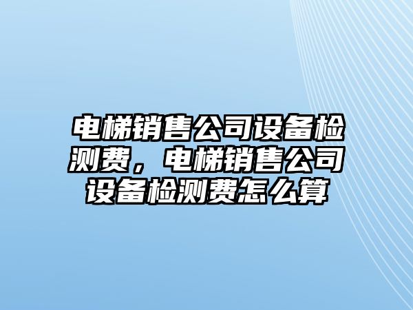 電梯銷(xiāo)售公司設備檢測費，電梯銷(xiāo)售公司設備檢測費怎么算