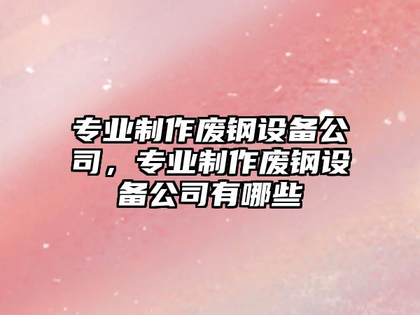 專(zhuān)業(yè)制作廢鋼設備公司，專(zhuān)業(yè)制作廢鋼設備公司有哪些