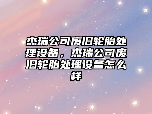 杰瑞公司廢舊輪胎處理設備，杰瑞公司廢舊輪胎處理設備怎么樣