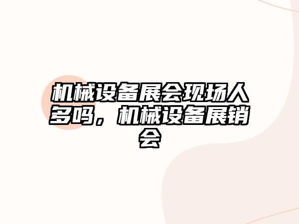 機械設備展會(huì )現場(chǎng)人多嗎，機械設備展銷(xiāo)會(huì )