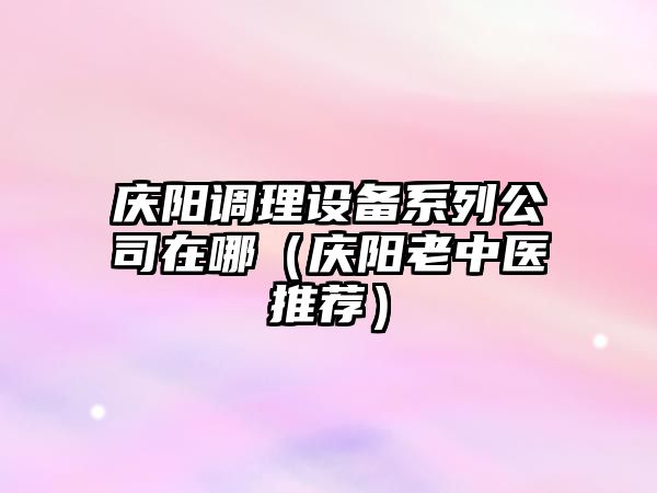 慶陽(yáng)調理設備系列公司在哪（慶陽(yáng)老中醫推薦）
