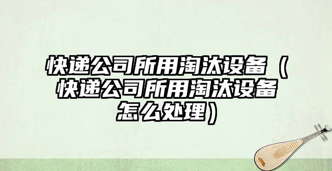 快遞公司所用淘汰設備（快遞公司所用淘汰設備怎么處理）