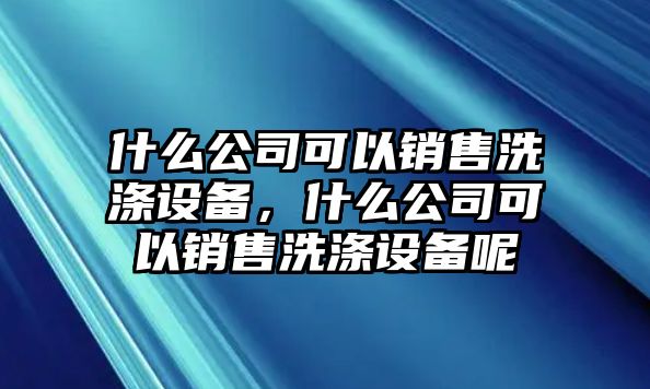 什么公司可以銷(xiāo)售洗滌設備，什么公司可以銷(xiāo)售洗滌設備呢