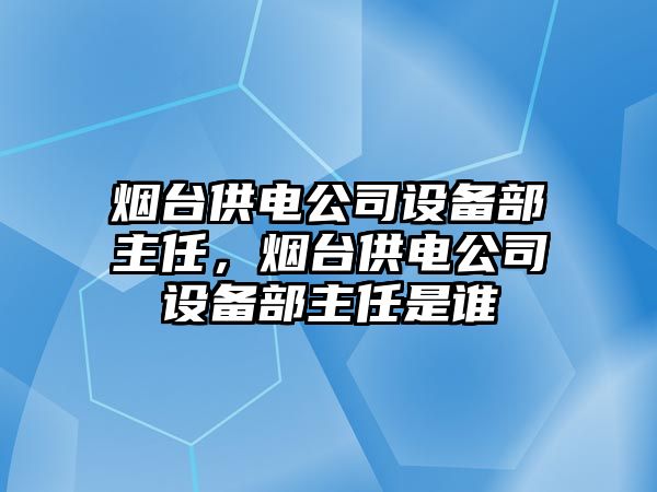 煙臺供電公司設備部主任，煙臺供電公司設備部主任是誰(shuí)