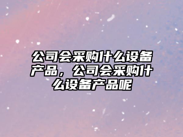 公司會(huì )采購什么設備產(chǎn)品，公司會(huì )采購什么設備產(chǎn)品呢