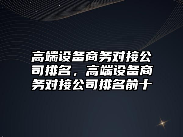 高端設備商務(wù)對接公司排名，高端設備商務(wù)對接公司排名前十