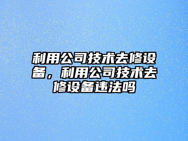利用公司技術(shù)去修設備，利用公司技術(shù)去修設備違法嗎