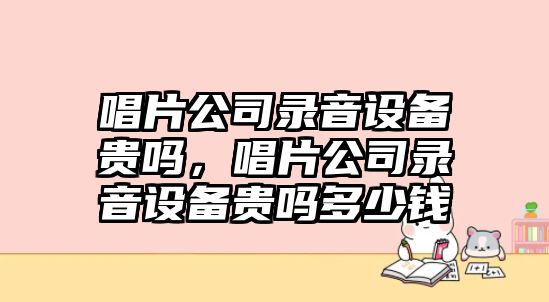 唱片公司錄音設備貴嗎，唱片公司錄音設備貴嗎多少錢(qián)