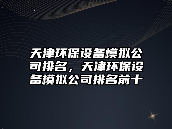 天津環(huán)保設備模擬公司排名，天津環(huán)保設備模擬公司排名前十