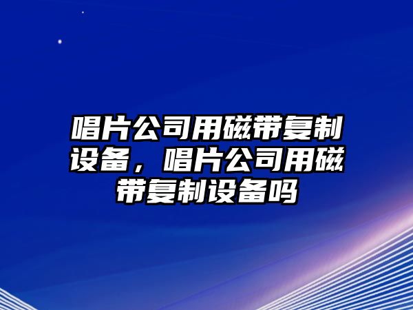唱片公司用磁帶復制設備，唱片公司用磁帶復制設備嗎