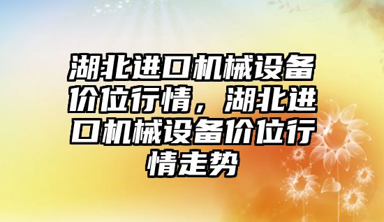 湖北進(jìn)口機械設備價(jià)位行情，湖北進(jìn)口機械設備價(jià)位行情走勢