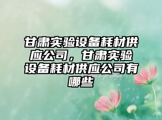 甘肅實(shí)驗設備耗材供應公司，甘肅實(shí)驗設備耗材供應公司有哪些