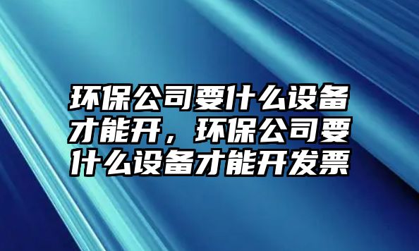 環(huán)保公司要什么設備才能開(kāi)，環(huán)保公司要什么設備才能開(kāi)發(fā)票