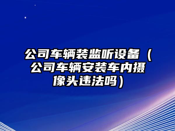 公司車(chē)輛裝監聽(tīng)設備（公司車(chē)輛安裝車(chē)內攝像頭違法嗎）