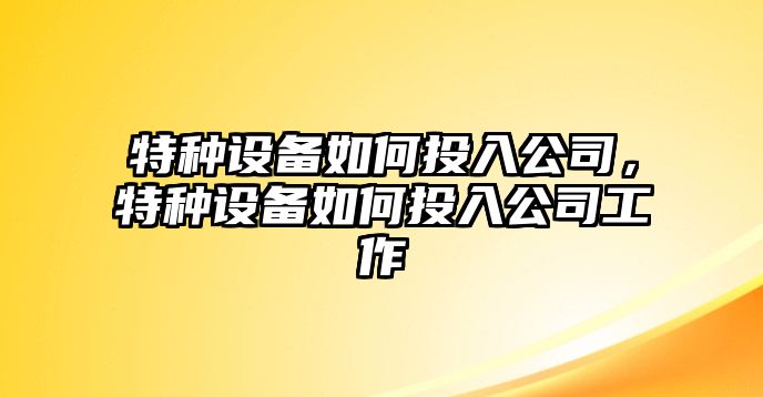 特種設備如何投入公司，特種設備如何投入公司工作