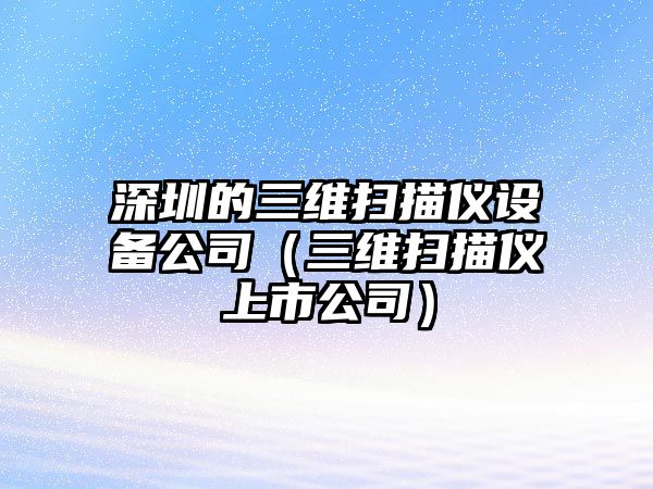 深圳的三維掃描儀設備公司（三維掃描儀上市公司）