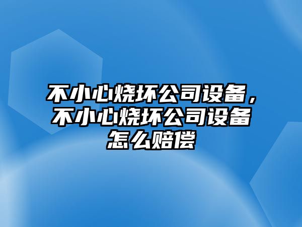 不小心燒壞公司設備，不小心燒壞公司設備怎么賠償
