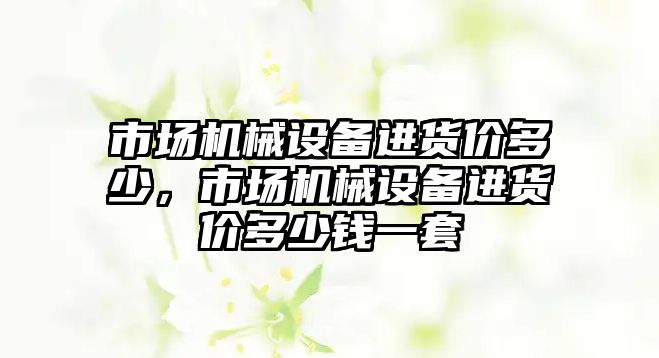 市場(chǎng)機械設備進(jìn)貨價(jià)多少，市場(chǎng)機械設備進(jìn)貨價(jià)多少錢(qián)一套
