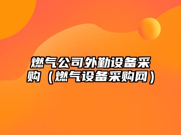 燃氣公司外勤設備采購（燃氣設備采購網(wǎng)）