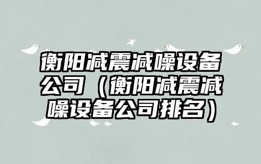 衡陽(yáng)減震減噪設備公司（衡陽(yáng)減震減噪設備公司排名）