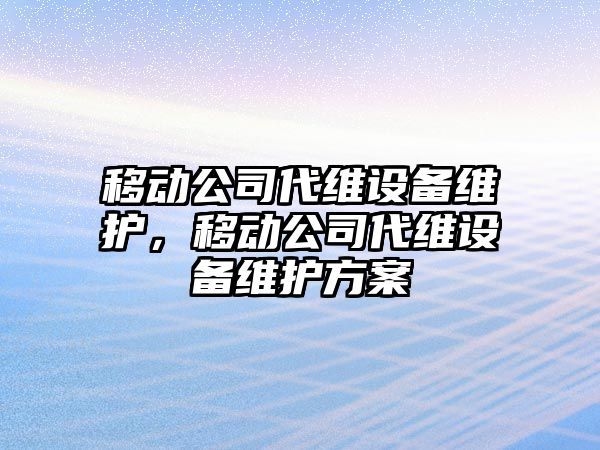 移動(dòng)公司代維設備維護，移動(dòng)公司代維設備維護方案