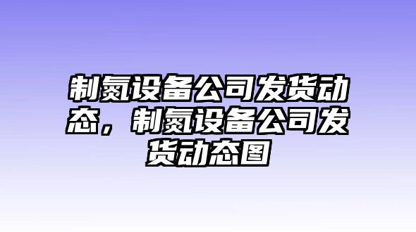 制氮設備公司發(fā)貨動(dòng)態(tài)，制氮設備公司發(fā)貨動(dòng)態(tài)圖