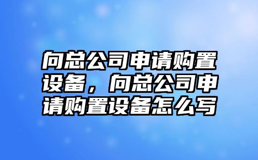 向總公司申請購置設備，向總公司申請購置設備怎么寫(xiě)