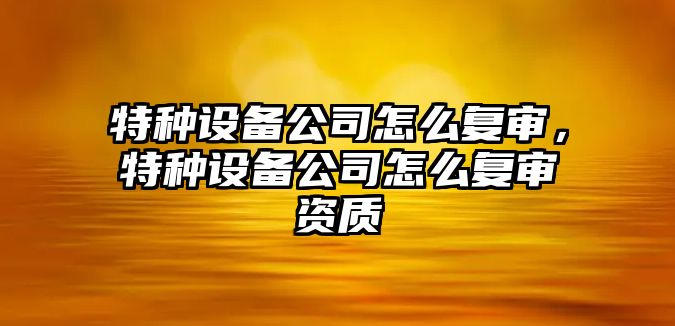 特種設備公司怎么復審，特種設備公司怎么復審資質(zhì)