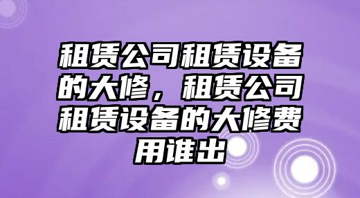 租賃公司租賃設備的大修，租賃公司租賃設備的大修費用誰(shuí)出