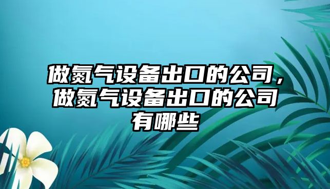 做氮氣設備出口的公司，做氮氣設備出口的公司有哪些