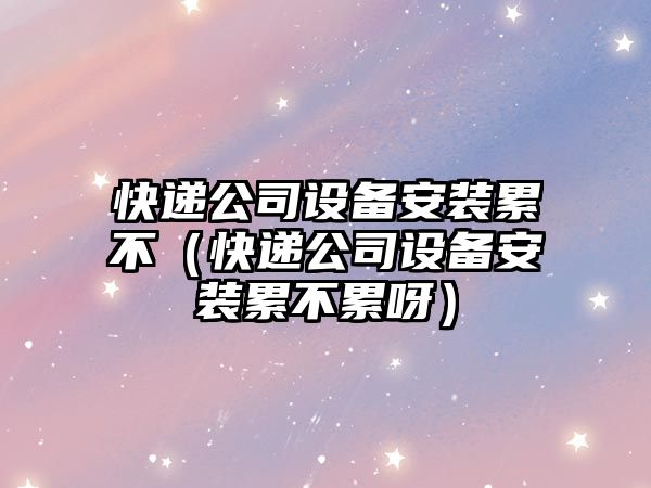 快遞公司設備安裝累不（快遞公司設備安裝累不累呀）