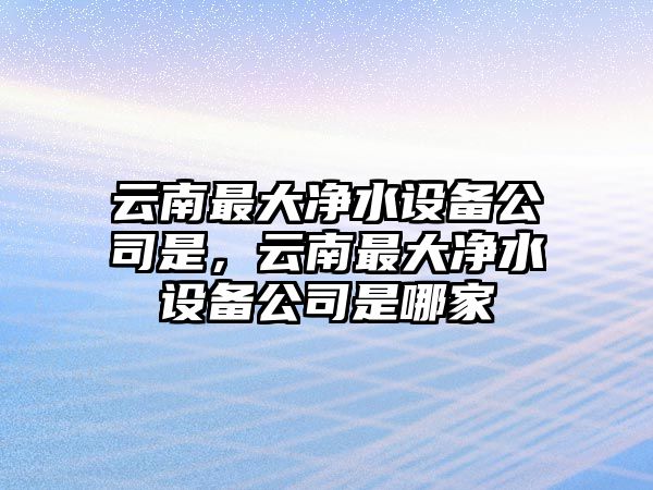 云南最大凈水設備公司是，云南最大凈水設備公司是哪家