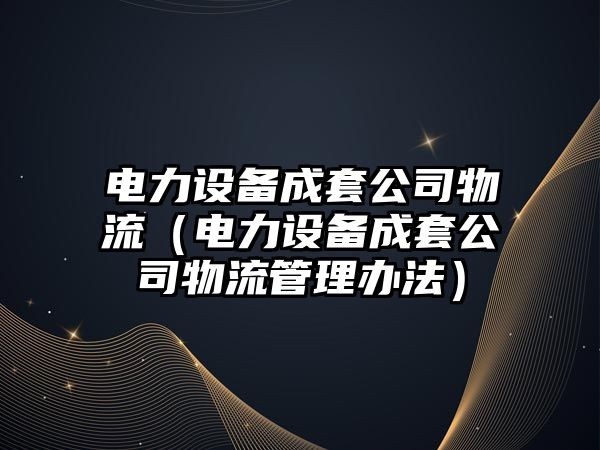 電力設備成套公司物流（電力設備成套公司物流管理辦法）