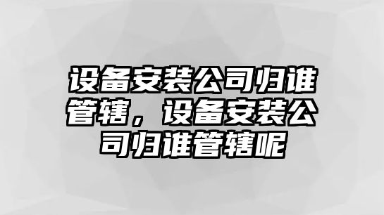 設備安裝公司歸誰(shuí)管轄，設備安裝公司歸誰(shuí)管轄呢