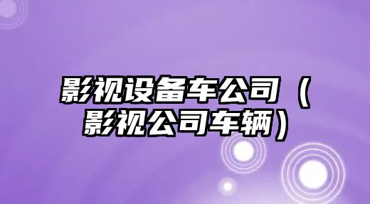 影視設備車(chē)公司（影視公司車(chē)輛）