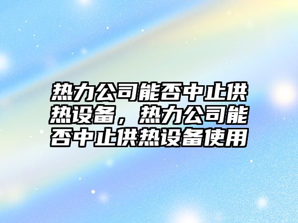 熱力公司能否中止供熱設備，熱力公司能否中止供熱設備使用