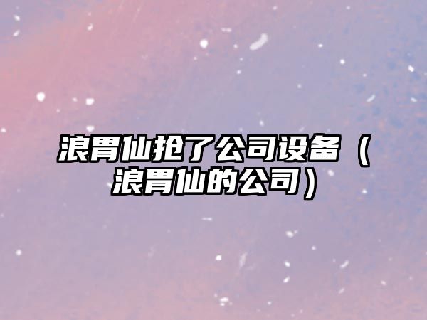 浪胃仙搶了公司設備（浪胃仙的公司）