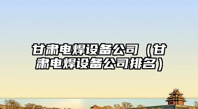 甘肅電焊設備公司（甘肅電焊設備公司排名）