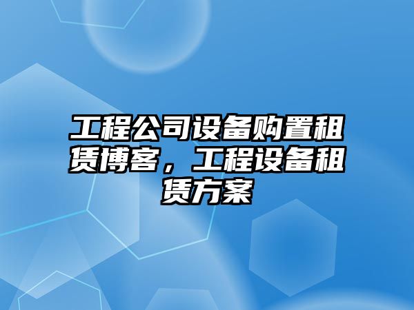 工程公司設備購置租賃博客，工程設備租賃方案