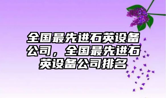 全國最先進(jìn)石英設備公司，全國最先進(jìn)石英設備公司排名