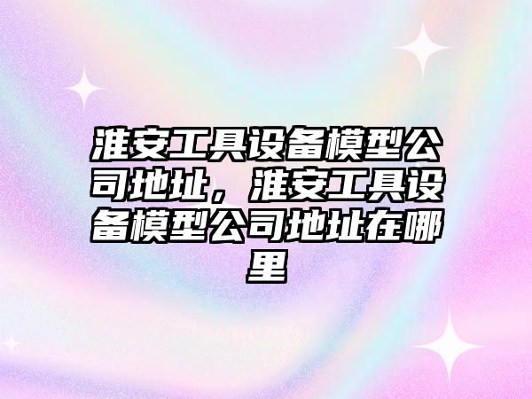 淮安工具設備模型公司地址，淮安工具設備模型公司地址在哪里
