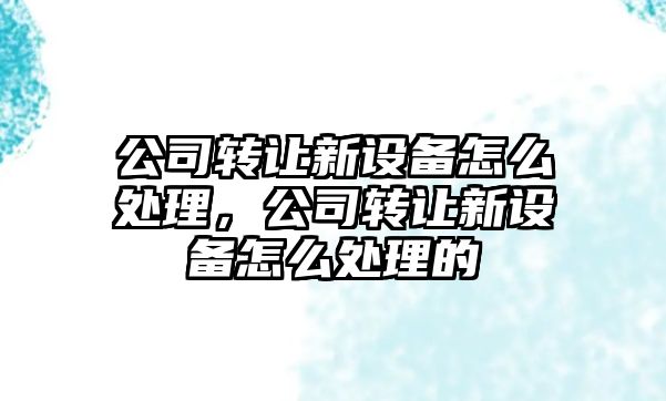 公司轉讓新設備怎么處理，公司轉讓新設備怎么處理的