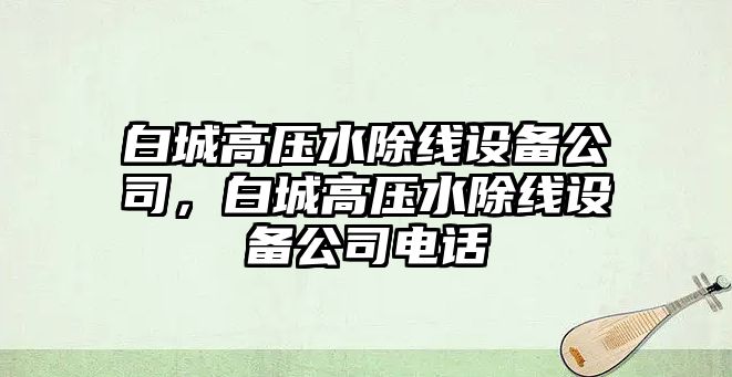 白城高壓水除線(xiàn)設備公司，白城高壓水除線(xiàn)設備公司電話(huà)