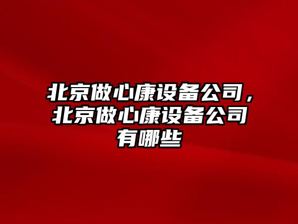 北京做心康設備公司，北京做心康設備公司有哪些