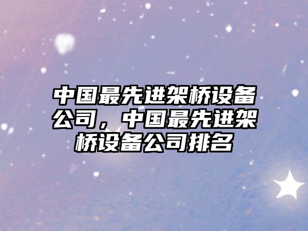 中國最先進(jìn)架橋設備公司，中國最先進(jìn)架橋設備公司排名